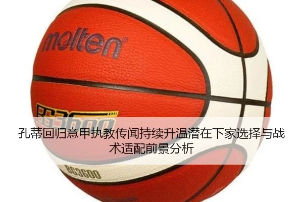 孔蒂回归意甲执教传闻持续升温潜在下家选择与战术适配前景分析