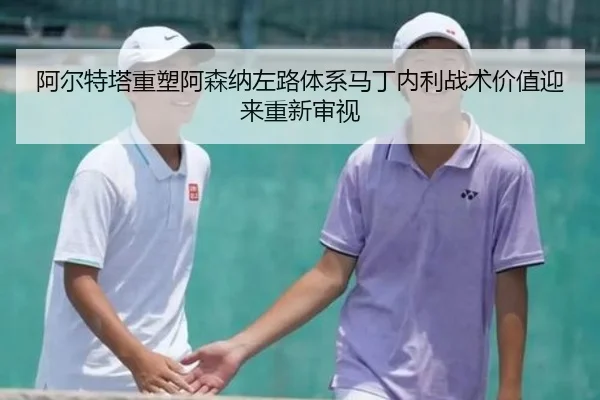 阿尔特塔重塑阿森纳左路体系马丁内利战术价值迎来重新审视