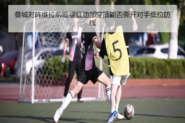 曼城对阵维拉前瞻福登肋部穿插能否撕开对手低位防线