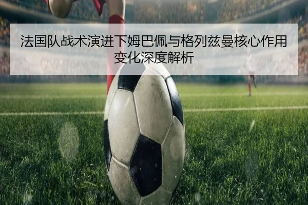 法国队战术演进下姆巴佩与格列兹曼核心作用变化深度解析