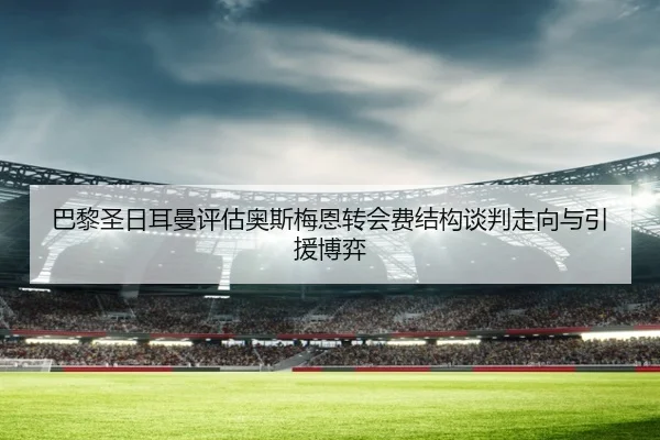 巴黎圣日耳曼评估奥斯梅恩转会费结构谈判走向与引援博弈