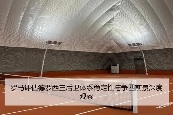 罗马评估德罗西三后卫体系稳定性与争四前景深度观察