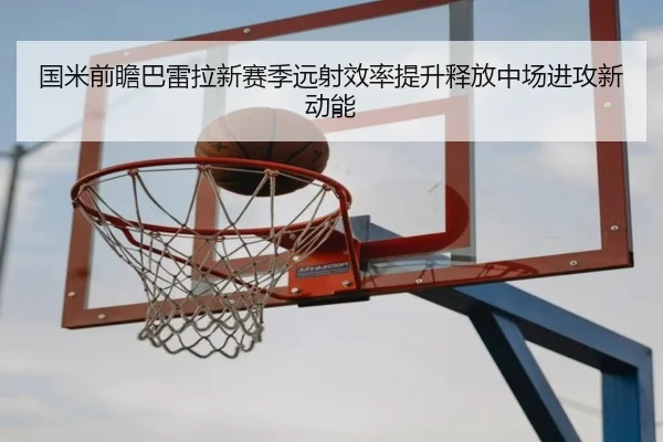 国米前瞻巴雷拉新赛季远射效率提升释放中场进攻新动能
