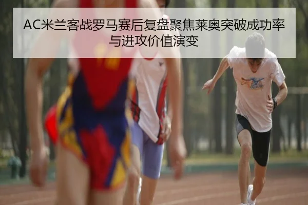 AC米兰客战罗马赛后复盘聚焦莱奥突破成功率与进攻价值演变