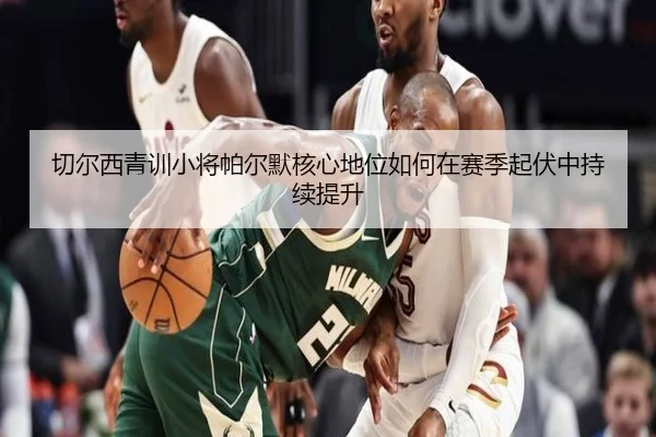 切尔西青训小将帕尔默核心地位如何在赛季起伏中持续提升