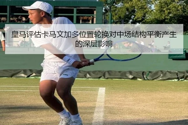 皇马评估卡马文加多位置轮换对中场结构平衡产生的深层影响