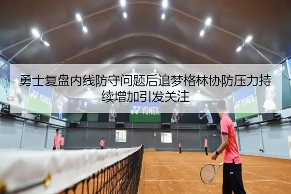 勇士复盘内线防守问题后追梦格林协防压力持续增加引发关注