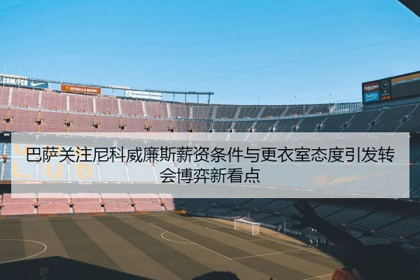 巴萨关注尼科威廉斯薪资条件与更衣室态度引发转会博弈新看点