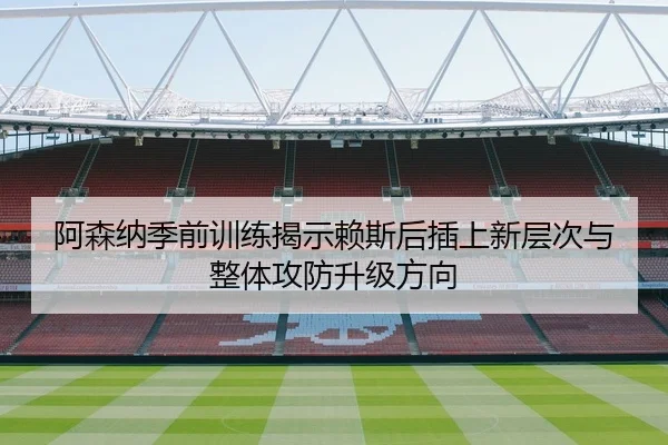 阿森纳季前训练揭示赖斯后插上新层次与整体攻防升级方向