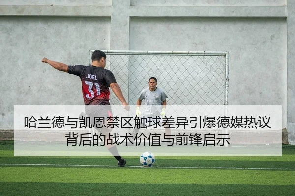 哈兰德与凯恩禁区触球差异引爆德媒热议背后的战术价值与前锋启示